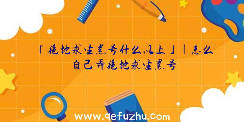 「绝地求生黑号什么以上」|怎么自己弄绝地求生黑号